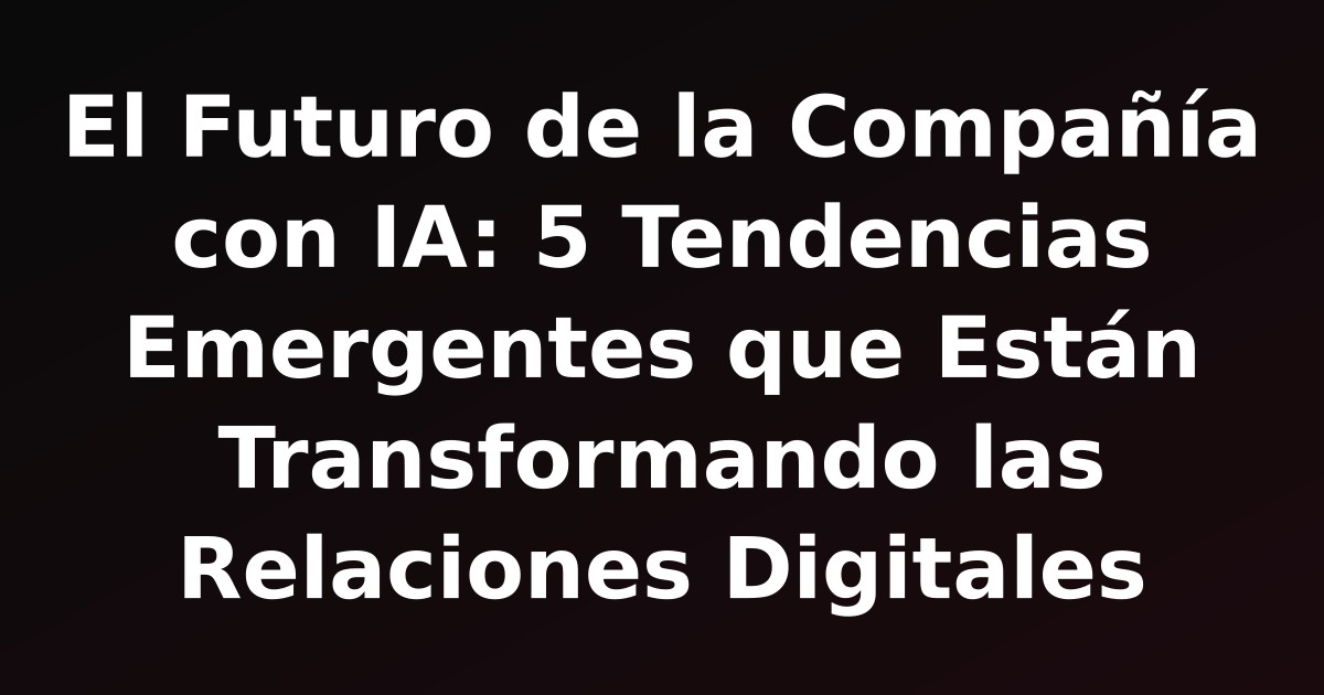 El Futuro de la Compañía con IA: 5 Tendencias Emergentes que Están Transformando las Relaciones Digitales