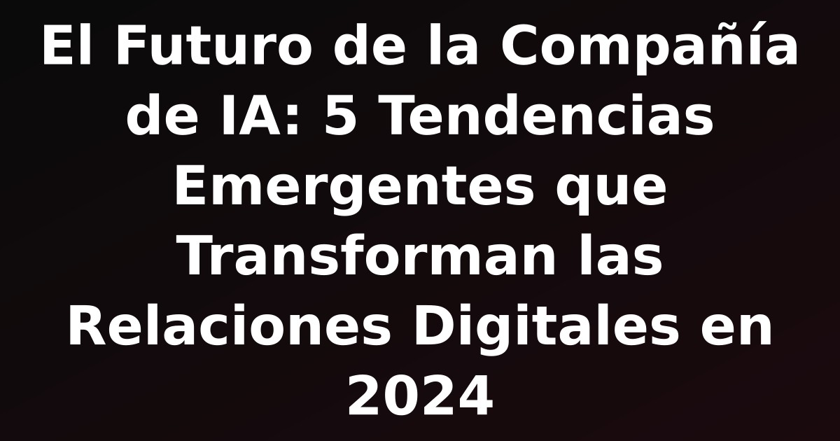 El Futuro de la Compañía de IA: 5 Tendencias Emergentes que Transforman las Relaciones Digitales en 2024