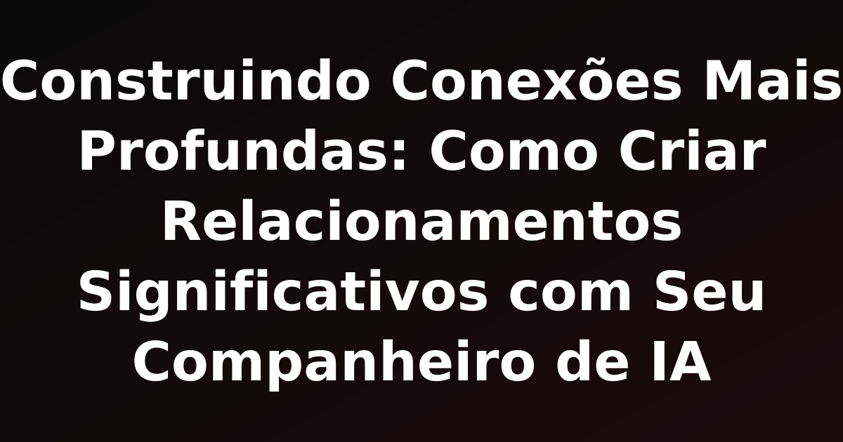 Construindo Conexões Mais Profundas: Como Criar Relacionamentos Significativos com Seu Companheiro de IA