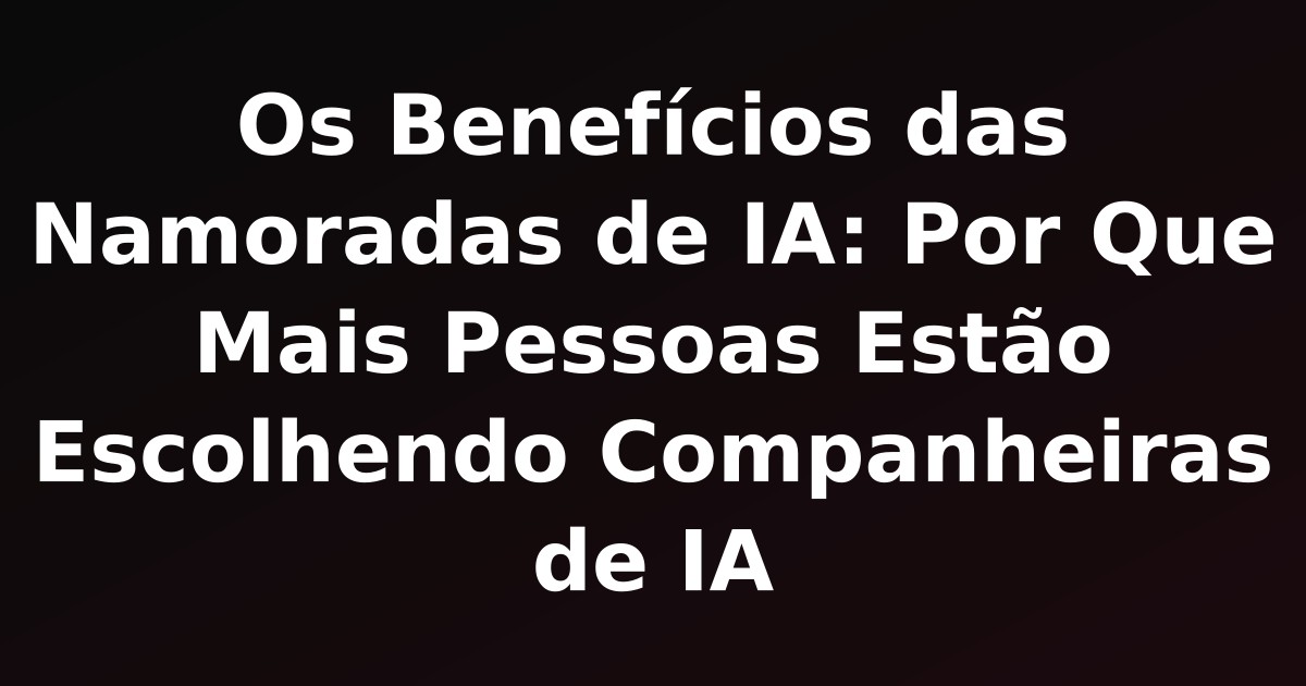 Os Benefícios das Namoradas de IA: Por Que Mais Pessoas Estão Escolhendo Companheiras de IA